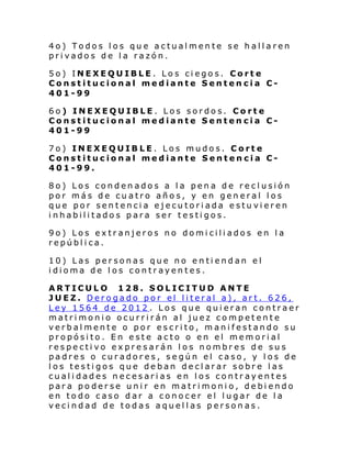 4o) Todos los que actualmente se hallaren
privados de la razón.
5o) INEXEQUIBLE. Los ciegos. Corte
Constitucional mediante Sentencia C401-99
6o) INEXEQUIBLE. Los sordos. Corte
Constitucional mediante Sentencia C401-99
7o) INEXEQUIBLE. Los mudos. Corte
Constitucional mediante Sentencia C401-99.
8o) Los condenados a la pena de reclusión
por más de cuatro años, y en general los
que por sentencia ejecutoriada estuvieren
inhabilitados para ser testigos.
9o) Los extranjeros no domiciliados en la
república.
10) Las personas que no entiendan el
idioma de los contrayentes.
ARTICULO 128. SOLICITUD ANTE
JUEZ. Derogado por el literal a), art. 626,
Ley 1564 de 2012 . Los que quieran contraer
matrimonio ocurrirán al juez competente
verbalmente o por escrito, manifestando su
propósito. En este acto o en el memorial
respectivo expresarán los nombres de sus
padres o curadores, según el caso, y los de
los testigos que deban declarar sobre las
cualidades necesarias en los contrayentes
para poderse unir en matrimonio, debiendo
en todo caso dar a conocer el lugar de la
vecindad de todas aquellas personas.

 
