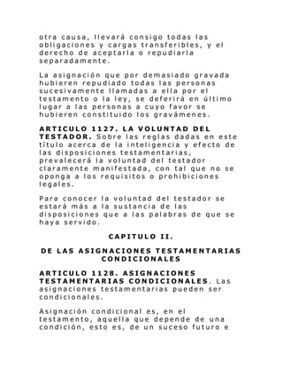 otra causa, llevará consigo todas las
obligaciones y cargas transferibles, y el
derecho de aceptarla o repudiarla
separadamente.
La asignación que por demasiado gravada
hubieren repudiado todas las personas
sucesivamente llamadas a ella por el
testamento o la ley, se deferirá en último
lugar a las personas a cuyo favor se
hubieren constituido los gravámenes.
ARTICULO 1127. LA VOLUNTAD DEL
TESTADOR. Sobre las reglas dadas en este
título acerca de la inteligencia y efecto de
las disposiciones testament arias,
prevalecerá la voluntad del testador
claramente manifestada, con tal que no se
oponga a los requisitos o prohibiciones
legales.
Para conocer la voluntad del testador se
estará más a la sustancia de las
disposiciones que a las palabras de que se
haya servido.
CAPITULO II.
DE LAS ASIGNACIONES TESTAMENTARIAS
CONDICIONALES
ARTICULO 1128. ASIGNACIONES
TESTAMENTARIAS CONDICIONALES . Las
asignaciones testamentarias pueden ser
condicionales.
Asignación condicional es, en el
testamento, aquella que depende de una
condición, esto es, de un suceso futuro e

 