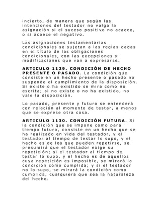 incierto, de manera que según las
intenciones del testador no valga la
asignación si el suceso positivo no acaece,
o si acaece el negativo.
Las asignaciones testamentarias
condicionales se sujetan a las reglas dadas
en el título de las obligaciones
condicionales, con las excepciones y
modificaciones que van a expresarse.
ARTICULO 1129. CONDICIÓN DE HECHO
PRESENTE O PASADO. La condición que
consiste en un hecho presente o pasado no
suspen de el cumpl i mi ento de l a di sposi ci ón.
Si existe o ha existido se mira como no
escrita; si no existe o no ha existido, no
vale la disposición.
Lo pasado, presente y futuro se entenderá
con relación al momento de testar, a menos
que se exprese otra cosa.
ARTICULO 1130. CONDICIÓN FUT URA. Si
la condición que se impone como para
tiempo futuro, consiste en un hecho que se
ha realizado en vida del testador, y el
testador al tiempo de testar lo supo, y el
hecho es de los que pueden repetirse, se
presumirá que el testador exige su
repetición; si el testador al tiempo de
testar lo supo, y el hecho es de aquellos
cuya repetición es imposible, se mirará la
condición como cumplida; y si el testador
no lo supo, se mirará la condición como
cumplida, cualquiera que sea la naturaleza
del hecho.

 