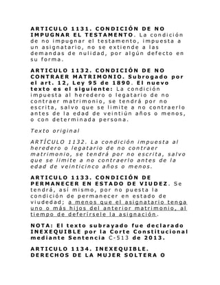 ARTICULO 1131. CONDICIÓN DE NO
IMPUGNAR EL TESTAMENTO. La condición
de no impugnar el testamento, impuesta a
un asignatario, no se extiende a las
demandas de nulidad, por algún defecto en
su forma.
ARTICULO 1132. CONDICIÓN DE NO
CONTRAER MATRIMONIO. Subrogado por
el art. 12, Ley 95 de 1890 . El nuevo
texto es el siguiente: La condición
impuesta al heredero o legatario de no
contraer matrimonio, se tendrá por no
escri ta, sal vo que se l i mi te a no contraerl o
antes de la edad de veintiún años o menos,
o con determinada persona.
Texto original
ARTÍCULO 1132. La condición impuesta al
heredero o legatario de no contraer
matrimonio, se tendrá por no escrita, salvo
que se limite a no contraerlo antes de la
edad de veinticinco años o menos.
ARTICULO 1133. CONDICIÓN DE
PERMANECER EN ESTADO DE VIUDEZ . Se
tendrá, así mismo, por no puesta la
condición de permanecer en estado de
viudedad; a menos que el asignatario tenga
uno o más hijos del anterior matrimonio, al
tiempo de deferírsele la asignación .
NOTA: El texto subrayado fue declarado
INEXEQUIBLE por la Corte Constitucional
mediante Sentencia C-513 de 2013.
ARTICULO 1134. INEXEQUIBLE.
DERECHOS DE LA MUJER SOLTERA O

 