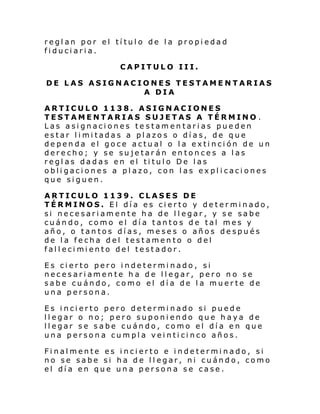 reglan por el título de la propiedad
fiduciaria.
CAPITULO III.
DE LAS ASIGNACIONES TESTAMENTARIAS
A DIA
ARTICULO 1138. ASIGNACIONES
TESTAMENTARIAS SUJETAS A TÉRMINO .
Las asignaciones testamentarias pueden
estar limitadas a plazos o días, de que
dependa el goce actual o la extinción de un
derecho; y se sujetarán entonces a las
reglas dadas en el titulo De las
obligaciones a plazo, con las explicaciones
que siguen.
ARTICULO 1139. CLASES DE
TÉRMINOS. El día es cierto y determinado,
si necesariamente ha de llegar, y se sabe
cuándo, como el día tantos de tal mes y
año, o tantos días, meses o años después
de la fecha del testamento o del
fal l eci mi ento del testador.
Es cierto pero indeterminado, si
necesariamente ha de llegar, pero no se
sabe cuándo, como el día de la muerte de
una persona.
Es incierto pero determinado si puede
llegar o no; pero suponiendo que haya de
llegar se sabe cuándo, como el día en que
una persona cumpla veinticinco años.
Finalmente es incierto e indeterminado, si
no se sabe si ha de llegar, ni cuándo, como
el día en que una persona se case.

 