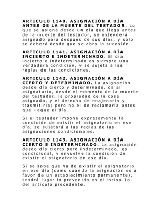 ARTICULO 1140. ASIGNACIÓN A DÍA
ANTES DE LA MUERTE DEL TESTADOR . Lo
que se asigna desde un día que llega antes
de la muerte del testador, se entenderá
asignado para después de sus días, y sólo
se deberá desde que se abra la sucesión.
ARTICULO 1141. ASIGNACIÓN A DÍA
INCIERTO E INDETERMINADO . El día
incierto e indeterminado es siempre una
verdadera condición, y se sujeta a las
reglas de las condiciones.
ARTICULO 1142. ASIGNACIÓN A DÍA
CIERTO Y DETERMINADO. La asignación
desde día cierto y determinado, da al
asignatario, desde el momento de la muerte
del testador, la propiedad de la cosa
asignada, y el derecho de enajenarla y
trasmitirla; pero no el de reclamarla antes
que llegue el día.
Si el testador i mpone e xpr esam ente l a
condición de existir el asignatario en ese
día, se sujetará a las reglas de las
asignaciones condicionales.
ARTICULO 1143. ASIGNACIÓN A DÍA
CIERTO E INDETERMINADO . La asignación
desde día cierto pero indeterminado, es
condicional, y envuelve la condición de
existir el asignatario en ese día.
Si se sabe que ha de existir el asignatario
en ese día (como cuando la asignación es a
favor de un establecimiento permanente),
tendrá lugar lo prevenido en el inciso 1o.
del artículo precedente.

 