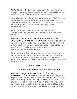 ARTÍCULO 1145. La asignación hasta día
cierto, sea determinado o no, constituye un
usufructo a favor del asignatario.
La asignación de prestaciones periódicas es
intransmisible por causa de muerte, y
termina, como el usufructo, por la llegada
del día y por la muerte natural del
pensionario.
Si es a favor de una corporación o
fundación no podrá durar más de treinta
años.
ARTICULO 1146. ASIGNACIÓN A DÍA
INCIERTO Y DETERMINADO. La asignación
hasta día incierto pero determinado, unido
a la existencia del asignatario, constituye
usufructo; salvo que consista en
prestaciones periódicas.
Si el dí a está uni do a l a e xi sten ci a de otr a
persona que el asignatario, se entenderá
concedido el usufructo hasta la fecha en
que, viviendo la otra persona, llegaría para
ella el día.
CAPITULO IV.
DE LAS ASIGNACIONES MODALES
ARTICULO 1147. DEFINICIÓN DE
ASIGNACIÓN MODAL. Si se asigna algo a
alguna persona para que lo tenga por suyo,
con la obligación de aplicarlo a un fin
especial, como el de hacer ciertas obras o
sujetarse a ciertas cargas, esta aplicación
es un modo y no una condición suspensiva.

 