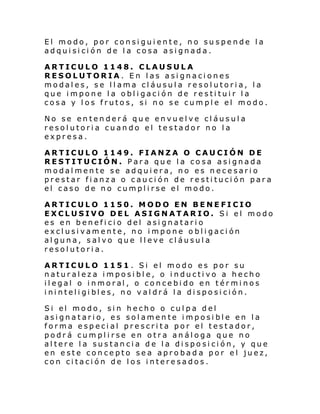 El modo, por consiguiente, no suspende la
adquisición de la cosa asignada.
ARTICULO 1148. CLAUSULA
RESOLUTORIA. En las asignaciones
modales, se llama cláusula resolutoria, la
que impone la obligación de restituir la
cosa y los frutos, si no se cumple el modo.
No se entenderá que envuelve cláusula
resolutoria cuando el testador no la
expresa.
ARTICULO 1149. FIANZA O CAUCIÓN DE
RESTITUCIÓN. Para que la cosa asignada
modalmente se adquiera, no es necesario
prestar fianza o caución de restitución para
el caso de no cumplirse el modo.
ARTICULO 1150. MODO EN BENEFICIO
EXCLUSIVO DEL ASIGNATARIO. Si el modo
es en beneficio del asignatario
exclusivamente, no impone obligación
alguna, salvo que lleve cláusula
resolutoria.
ARTICULO 1151 . Si el modo es por su
naturaleza imposible, o inductivo a hecho
il egal o i nmoral , o conce bi do en t ér mi nos
i ni nteli gi bl es, no v al drá l a di spo si ción.
Si el modo, si n hecho o cul pa del
asignatario, es solamente imposible en la
forma especial prescrita por el testador,
podrá cumplirse en otra análoga que no
altere la sustancia de la disposición, y que
en este concepto sea aprobad a por el juez,
con citación de los interesados.

 