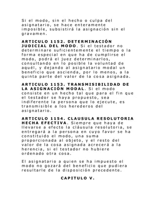 Si el modo, si n el hecho o cul pa del
asignatario, se hace enteramente
i mposi bl e, subsi sti rá l a asi gnaci ón si n el
gravamen.
ARTICULO 1152. DETERMINACIÓN
JUDICIAL DEL MODO. Si el testador no
determinare suficientemente el tiempo o la
forma especial en que ha de cumplirse el
modo, podrá el juez determinarlos,
consultando en lo posible la voluntad de
aquél, y dejando al asignatario modal un
beneficio que ascienda, por lo menos, a la
quinta parte del valor de la co sa asignada.
ARTICULO 1153. TRANSMISIBILIDAD DE
LA ASIGNACIÓN MODAL. Si el modo
consiste en un hecho tal que para el fin que
el testador se haya propuesto, sea
i ndi ferente l a per sona que l o eje cute, e s
transmisible a los herederos del
asignatario.
ARTICULO 1154. CLAUSULA RESOLUTORIA
HECHA EFECTIVA. Siempre que haya de
llevarse a efecto la cláusula resolutoria, se
entregará a la persona en cuyo favor se ha
constituido el modo, una suma
proporcionada al objeto, y el resto del
valor de la cosa asignada acrecer á a la
herencia, si el testador no hubiere
ordenado otra cosa.
El asignatario a quien se ha impuesto el
modo no gozará del beneficio que pudiera
resultarle de la disposición precedente.
CAPITULO V.

 