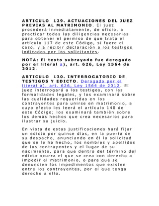 ARTICULO 129. ACTUACIONES DEL JUEZ
PREVIAS AL MATRIMONIO. El juez
procederá inmediatamente, de of icio, a
practicar todas las diligencias necesarias
para obtener el permiso de que trata el
artículo 117 de este Código, si fuere el
caso, y a recibir declaración a los testigos
i ndi cado s por l os sol i ci tante s .
NOTA: El texto subrayado fue derogado
por el literal a), art. 626, Ley 1564 de
2012.
ARTICULO 130. INTERROGATORIO DE
TESTIGOS Y EDICTO . Derogado por el
literal a), art. 626, Ley 1564 de 2012 . El
juez interrogará a los testigos, con las
formalidades legales, y los examinará sobre
las cualidades requeridas en los
contrayentes para unirse en matrimonio, a
cuyo efecto les leerá el artículo 140 de
este Código; los examinará también sobre
los demás hechos que crea necesarios para
ilustrar su juicio.
En vista de estas justificaciones hará fijar
un edicto por quince días, en la puerta de
su despacho, anunciando en él la solicitud
que se le ha hecho, los nombres y apellidos
de los contrayentes y el lugar de su
nacimiento, para que dentro del término del
edicto ocurra el que se crea con derecho a
impedir el matrimonio, o para que se
denuncien los impedimentos que existen
entre los contrayentes, por el que tenga
derecho a ello.

 