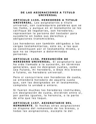 DE LAS ASIGNACIONES A TITULO
UNIVERSAL
ARTICULO 1155. HEREDEROS A TITULO
UNIVERSAL. Los asignatarios a título
universal, con cualesquiera palabras que se
les llame, y aunque en el testamento se les
califique de legatarios, son herederos;
representan la persona del testador para
sucederle en todos sus derechos y
obligaciones transmisibles.
Los herederos son también obligados a las
cargas testamentarias, esto es, a las que
se constituyen por el testamento mismo, y
que no se imponen a determinadas
personas.
ARTICULO 1156. PRESUNCIÓN DE
HEREDERO UNIVERSAL. El asignatario que
ha sido llamado a la sucesión, en términos
generales, que no designan cuotas, como
sea Fulano, mi heredero, o Dejo mis bienes
a fulano, es heredero universal.
Pero si concurriere con herederos de cuota,
se entenderá heredero de aquella cuota
que, con las designadas en el testamento,
complete la unidad o entero.
Si fueren muchos los herederos instituidos,
sin designación de cuota, dividirán entre sí,
por partes iguales, la herencia, o la parte
de ella que les toque.
ARTICULO 1157. ASIGNATARIO DEL
REMANENTE. Si hechas otras asignaciones
se dispone del remanente de los bienes, y
todas las asignaciones, excepto la del

 