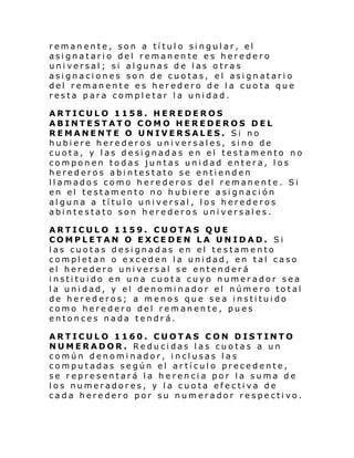 remanente, son a título singular, el
asignatario del remanente es heredero
universal; si algunas de las otras
asignaciones son de cuotas, el asignatario
del remanente es heredero de la cuota que
resta para completar la unidad.
ARTICULO 1158. HEREDEROS
ABINTESTATO COMO HEREDEROS DEL
REMANENTE O UNIVERSALES. Si no
hubiere herederos universales, sino de
cuota, y las designadas en el testamento no
componen todas juntas unidad entera, los
herederos abintestato se entienden
llamados como herederos del remanente. Si
en el testamento no hubiere asignación
alguna a título universal, los herederos
abintestato son herederos universales.
ARTICULO 1159. CUOTAS QUE
COMPLETAN O EXCEDEN LA UNIDAD. Si
las cuotas designadas en el testamento
completan o exceden la unidad, en tal caso
el heredero universal se entenderá
instituido en una cuota cuyo numerador sea
la unidad, y el denominador el número total
de herederos; a menos que sea instituido
como heredero del remanente, pues
entonces nada tendrá.
ARTICULO 1160. CUOTAS CON DISTINTO
NUMERADOR. Reducidas las cuotas a un
común denominador, inclusas las
computadas según el artículo precedente,
se representará la herencia por la suma de
los numeradores, y la cuota efectiva de
cada heredero por su numerador respectivo.

 