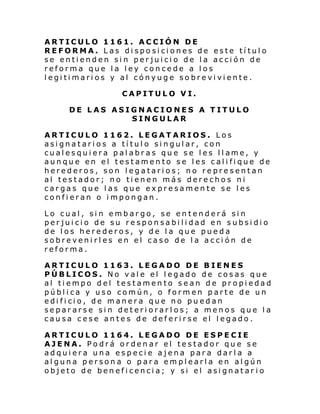 ARTICULO 1161. ACCIÓN DE
REFORMA. Las disposiciones de este título
se entienden sin perjuicio de la acción de
reforma que la ley concede a los
legitimarios y al cónyuge sobreviviente.
CAPITULO VI.
DE LAS ASIGNACIONES A TITULO
SINGULAR
ARTICULO 1162. LEGATARIOS. Los
asignatarios a título singular, con
cual es qui era p al abr a s qu e s e l es l l ame, y
aunque en el testamento se les califique de
herederos, son legatarios; no representan
al testador; no tienen más derechos ni
cargas que las que expresamente se les
confieran o impongan.
Lo cual, sin embargo, se entenderá sin
perjuicio de su responsabilidad en subsidio
de los herederos, y de la que pueda
sobrevenirles en el caso de la acción de
reforma.
ARTICULO 1163. LEGADO DE BIENES
PÚBLICOS. No vale el legado de cosas que
al tiempo del testamento sean de propiedad
pública y uso común, o formen parte de un
edificio, de manera que no puedan
separarse sin deteriorarlos; a menos que la
causa cese antes de deferirse el legado.
ARTICULO 1164. LEGADO DE ESPECIE
AJENA. Podrá ordenar el testador que se
adquiera una especie ajena para darla a
alguna persona o para emplearla en algún
objeto de beneficencia; y si el asignatar io

 