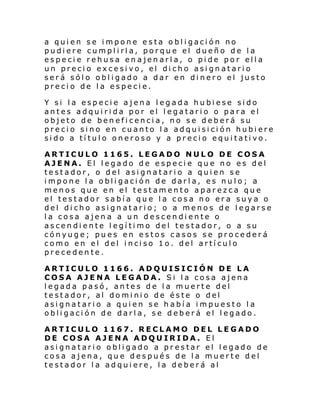 a quien se impone esta obligación no
pudiere cumplirla, porque el dueño de la
especie rehusa enajenarla, o pide por ella
un precio excesivo, el dicho asignatario
será sólo obligado a dar en dinero el justo
precio de la especie.
Y si la especie ajena legada hubiese sido
antes adquirida por el legatario o para el
objeto de beneficencia, no se deberá su
precio sino en cuanto la adquisición hubiere
sido a título oneroso y a precio equitativo.
ARTICULO 1165. LEGADO NULO DE COSA
AJENA. El legado de especie que no es del
testador, o del asignatario a quien se
impone la obligación de darla, es nulo; a
menos que en el testamento aparezca que
el testador sabía que la cosa no era suya o
del dicho asignatario; o a menos de legarse
la cosa ajena a un descendiente o
ascendiente legítimo del testador, o a su
cónyuge; pues en estos casos se procederá
como en el del i nci so 1o. del artí cul o
precedente.
ARTICULO 1166. ADQUISICIÓN DE LA
COSA AJENA LEGADA. Si la cosa ajena
legada pasó, antes de la muerte del
testador, al dominio de éste o del
asignatario a quien se había impuesto la
obligación de darla, se deberá el legado.
ARTICULO 1167. RECLAMO DEL LEGADO
DE COSA AJENA ADQUIRIDA. El
asignatario obligado a prestar el legado de
cosa ajena, que después de la muerte del
testador la adquiere, la deberá al

 