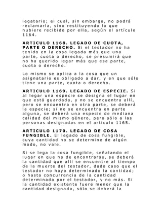 legatario; el cual, sin embargo, no podrá
reclamarla, sino restituyendo lo que
hubiere recibido por ella, según el artículo
1164.
ARTICULO 1168. LEGADO DE CUOTA,
PARTE O DERECHO. Si el testador no ha
tenido en la cosa legada má s que una
parte, cuota o derecho, se presumirá que
no ha querido legar más que esa parte,
cuota o derecho.
Lo mismo se aplica a la cosa que un
asignatario es obligado a dar, y en que sólo
tiene una parte, cuota o derecho.
ARTICULO 1169. LEGADO DE ESPECIE. Si
al legar una especie se designa el lugar en
que está guardada, y no se encuentra allí,
pero se encuentra en otra parte, se deberá
la especie; si no se encuentra en parte
alguna, se deberá una especie de mediana
calidad del mismo género, pero sólo a las
personas designadas en el artículo 1165.
ARTICULO 1170. LEGADO DE COSA
FUNGIBLE. El legado de cosa fungible,
cuya cantidad no se determine de algún
modo, no vale.
Si se lega la cosa fungible, señalando el
lugar en que ha de encontrarse, se deberá
la cantidad que allí se encuentre al tiempo
de la muerte del testador, dado caso que el
testador no haya determinado la cantidad;
o hasta concurrencia de la cantidad
determinada por el testador, y no más. Si
la cantidad existente fuere menor que la
cantidad designada, sólo se deberá la

 