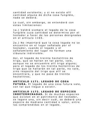 cantidad existente; y si no existe allí
cantidad alguna de dicha cosa fungible,
nada se deberá.
Lo cual, sin embargo, se entenderá con
estas l i mi taci ones:
1a.) Valdrá siempre el legado de la cosa
fungible cuya cantidad se determine po r el
testador a favor de las personas designadas
en el artículo 1165.
2a.) No importará que la cosa legada no se
encuentre en el lugar señalado por el
testador, cuando el legado y el
señalamiento del lugar no forman una
cl áusul a i ndi vi si bl e.
Así, el legado de treinta hectolitros de
trigo, que se hallan en tal parte, vale,
aunque no se encuentre allí trigo alguno;
pero el legado de los treinta hectolitros de
trigo que se hallarán en tal parte, no vale,
sino respecto del trigo que allí se
encontrare, y que no pase de treinta
hectolitros.
ARTICULO 1171. LEGADO DE COSA
FUTURA. El legado de una cosa futura vale,
con tal que llegue a existir.
ARTICULO 1172. LEGADO DE ESPECIES
INDETERMINADAS. Si de muchas especies
que existen en el patrimonio del testador,
se legare una, sin decir cuál, se deberá una
especie de mediana cantidad o valor, entre
las comprendidas en el legado.

 