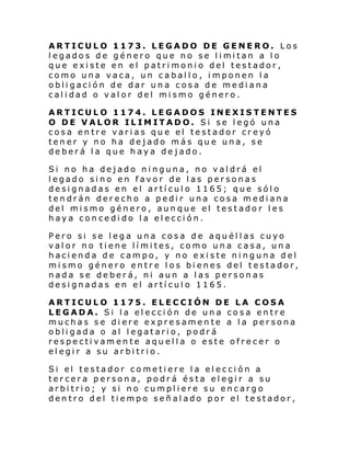 ARTICULO 1173. LEGADO DE GENERO. Los
l egado s de género que no se l i mi tan a l o
que existe en el patrimonio del testador,
como una vaca, un caballo, imponen la
obligación de dar una cosa de mediana
calidad o valor del mismo género.
ARTICULO 1174. LEGADOS INEXISTENTES
O DE VALOR ILIMITADO. Si se legó una
cosa entre varias que el testador creyó
tener y no ha dejado más que una, se
deberá la que haya dejado.
Si no ha dejado ninguna, no valdrá el
legado sino en favor de las personas
designadas en el artículo 1165; que sólo
tendrán derecho a pedir una cosa mediana
del mismo género, aunque el testador les
haya concedido la elección.
Pero si se lega una cosa de aquéllas cuyo
valor no tiene límites, como una casa, una
hacienda de campo, y no existe ninguna del
mismo género entre los bienes del testador,
nada se deberá, ni aun a las personas
designadas en el artículo 1165.
ARTICULO 1175. ELECCIÓN DE LA COSA
LEGADA. Si la elección de una cosa entre
muchas se diere expresamente a la persona
obligada o al legatario, podrá
respectivamente aquella o este ofrecer o
elegir a su arbitrio.
Si el testador co me ti ere l a el ecci ón a
tercera persona, podrá ésta elegir a su
arbitrio; y si no cumpliere su encargo
dentro del tiempo señalado por el testador,

 