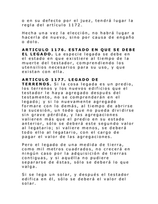 o en su defecto por el juez, tendrá lugar la
regla del artículo 1172.
Hecha una vez la elección, no habrá lugar a
hacerla de nuevo, sino por causa de engaño
o dolo.
ARTICULO 1176. ESTADO EN QUE SE DEBE
EL LEGADO. La especie legada se debe en
el estado en que existiere al tiempo de la
muerte del testador, comprendiendo los
utensilios necesarios para su uso, y que
existan con ella.
ARTICULO 1177. LEGADO DE
TERRENOS. Si la cosa legada es un predio,
l os terrenos y l os nuevo s e di fi ci os que el
testador le haya agregado después del
testamento, no se comprenderán en el
legado; y si lo nuevamente agregado
formare con lo demás, al tiempo de abrirse
la sucesión, un todo que no pueda divi dirse
sin grave pérdida, y las agregaciones
valieren más que el predio en su estado
anterior, sólo se deberá este segundo valor
al legatario; si valiere menos, se deberá
todo el l o al l ega tari o, con el cargo d e
pagar el valor de las agregaciones.
Pero el legado de una medida de tierra,
como mil metros cuadrados, no crecerá en
ningún caso por la adquisición de tierras
contiguas, y si aquélla no pudiere
separarse de éstas, sólo se deberá lo que
valga.
Si se lega un solar, y después el testador
edifica en él, sólo se deberá el valor del
solar.

 
