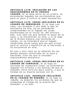 ARTICULO 1178. INCLUSIÓN DE LAS
SERVIDUMBRES EN EL PREDIO
LEGADO. Si se deja parte de un predio, se
entenderán legadas las servidumbres que
para su goce y cultivo le sean necesarias.
ARTICULO 1179. COSAS INCLUIDAS EN EL
LEGADO DE INMUEBLES. Si se lega una
casa, con muebles o con todo lo que se
encuentre en ella, no se entenderán
comprendidas en el legado las cosas
enumeradas en el inciso 2o. del artículo
662, sino sólo las que forman el ajuar de la
casa, y se encuentran en ella; y si se lega
de la misma manera una hacienda de
campo, no se entenderá que el legado
comprende otras cosas que las que sirven
para el cultivo y beneficio de la hacienda, y
se encuentran en ella.
En uno y otro caso no se deberán de los
demás objetos contenidos en la casa o
hacienda, sino los que el testador
expresamente designare.
ARTICULO 1180. COSAS INCLUIDAS EN EL
LEGADO DE CARRUAJE. Si se lega un
carruaje de cualquiera clase, se entenderán
legados los arneses y las bestias de que el
testador solí a servirse para usarlo, y que al
tiempo de su muerte existan con él.
ARTICULO 1181. ANIMALES INCLUIDOS
EN EL LEGADO DE REBAÑO. Si se lega un
rebaño, se deberán los animales de que se
componga al tiempo de la muerte del
testador, y no más.

 