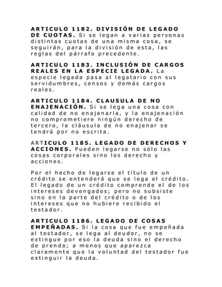 ARTICULO 1182. DIVISIÓN DE LEGADO
DE CUOTAS. Si se legan a varias personas
distintas cuotas de una misma cosa, se
seguirán, para la división de esta, las
reglas del párrafo precedente.
ARTICULO 1183. INCLUSIÓN DE CARGOS
REALES EN LA ESPECIE LEGADA. La
especie legada pasa al legatario con sus
servidumbres, censos y demás cargos
reales.
ARTICULO 1184. CLAUSULA DE NO
ENAJENACIÓN. Si se lega una cosa con
calidad de no enajenarla, y la enajenación
no comprometiere ningún derecho de
tercero, la cláusula de no enajenar se
tendrá por no escrita.
ARTICULO 1185. LEGADO DE DERECHOS Y
ACCIONES. Pueden legarse no sólo las
cosas corporales sino los derecho y
acciones.
Por el hecho de legarse el título de un
crédito se entenderá que se lega el crédito.
El legado de un crédito comprende el de los
intereses devengados; pero no subsiste
sino en la parte del crédito o de los
intereses que no hubiere recibido el
testador.
ARTICULO 1186. LEGADO DE COSAS
EMPEÑADAS. Si la cosa que fue empeñada
al testador, se lega al deudor, no se
extingue por eso la deuda sino el derecho
de prenda; a menos que aparezca
claramente que la voluntad del testador fue
extinguir la deuda.

 