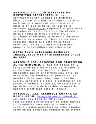 ARTICULO 131. CONTRAYENTES DE
DISTRITOS DIFERENTES. Si los
contrayentes son vecinos de distintos
distritos parroquiales, o si alguno de ello s
no tiene seis meses de residencia en el
distrito en que se halla, el juez de la
vecindad de la mujer requerirá al juez de la
vecindad del varón para que fije el edicto
de que habla el artículo anterior, y
concluido el término, se le envíe con nota
de haber permanecido fijado quince días
seguidos. Hasta que esto no se haya
verificado, no se procederá a practicar
ninguna de las diligencias ulteriores .
NOTA: Texto subrayado declarado
INEXEQUIBLE mediante sentencia C-112
de 2000.
ARTICULO 132. PROCESO POR OPOSICION
AL MATRIMONIO. Si hubiere oposición, y
la causa de esta fuere capaz de impedir la
celebración del matrimonio, el juez
dispondrá que en el término siguiente, de
ocho días, los interesados presenten las
pruebas de la oposición; concluidos los
cuales, señalará día para la celebración del
juicio, y citadas las partes, se resolverá la
oposición dentro de tres días después de
haberse practicado esta diligencia.
ARTICULO 133. RECURSOS CONTRA LA
RESOLUCION. Derogado por el literal a),
art. 626, Ley 1564 de 2012. Las
resoluciones que se dicten en estos juicios
son apelables para ante el inmediato
superior, quien procederá en estos asuntos
como en las demandas ordinar ias de mayor

 
