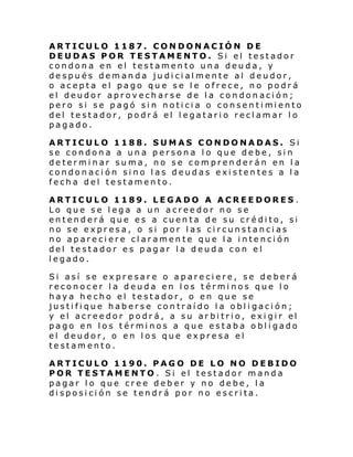 ARTICULO 1187. CONDONACIÓN DE
DEUDAS POR TESTAMENTO. Si el testador
condona en el testamento una deuda, y
después demanda judicialmente al deudor,
o acepta el pago que se le ofrece, no podrá
el deudor aprovecharse de la condonación;
pero si se pagó si n noti ci a o consen ti mi ento
del testador, podrá el legatario reclamar lo
pagado.
ARTICULO 1188. SUMAS CONDONADAS. Si
se condona a una persona lo que debe, sin
determinar suma, no se comprenderán en la
condonación sino las deudas existentes a la
fecha del testamento.
ARTICULO 1189. LEGADO A ACREEDORES .
Lo que se lega a un acreedor no se
entenderá que es a cuenta de su crédito, si
no se expresa, o si por las circunstancias
no apareciere claramente que la intención
del testador es pagar la deuda con el
legado.
Si así se expresare o apareciere, se deberá
reconocer la deuda en los términos que lo
haya hecho el testador, o en que se
justifique haberse contraído la obligación;
y el acr ee dor podr á, a su ar bi tri o, exi gi r el
pago en los términos a que estaba obligado
el deudor, o en los que expresa el
testamento.
ARTICULO 1190. PAGO DE LO NO DEBIDO
POR TESTAMENTO . Si el testador manda
pagar lo que cree deber y no debe, la
disposición se tendrá por no escrita.

 