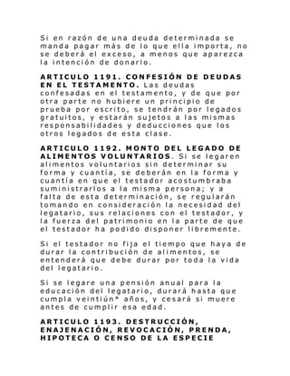 Si en razón de una deuda determinada se
manda pagar más de lo que ella importa, no
se deberá el exceso, a menos que aparezca
la intención de donarlo.
ARTICULO 1191. CONFESIÓN DE DEUDAS
EN EL TESTAMENTO. Las deudas
confesadas en el testamento, y de que por
otra parte no hubiere un principio de
prueba por escrito, se tendrán por legados
gratuitos, y estarán sujetos a las mismas
responsabilidades y deducciones que los
otros legados de esta clase.
ARTICULO 1192. MONTO DEL LEGADO DE
ALIMENTOS VOLUNTARIOS. Si se legaren
alimentos voluntarios sin determinar su
forma y cuantía, se deberán en la forma y
cuantía en que el testador acostumbraba
suministrarlos a la misma persona; y a
falta de esta determinación, se regularán
tomando en consideración la necesidad del
legatario, sus relaciones con el testador, y
la fuerza del patrimonio en la parte de que
el testador ha podido disponer libremente.
Si el testador no fi ja el ti empo que hay a de
durar la contribución de al imentos, se
entenderá que debe durar por toda la vida
del legatario.
Si se legare una pensión anual para la
educación del legatario, durará hasta que
cumpla veintiún* años, y cesará si muere
antes de cumplir esa edad.
ARTICULO 1193. DESTRUCCIÓN,
ENAJENACIÓN, REVOCACIÓN, PRENDA,
HIPOTECA O CENSO DE LA ESPECIE

 
