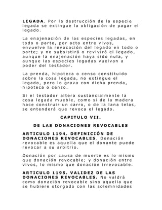 LEGADA. Por la destrucción de la especie
legada se extingue la obligación de pagar el
legado.
La enajenación de las especies legadas, en
todo o parte, por acto entre vivos,
envuelve la revocación del legado en todo o
parte; y no subsistirá o revivirá el legado,
aunque la enajenación haya sido nula, y
aunque las especies legadas vuelvan a
poder del testador.
La prenda, hipoteca o censo constituido
sobre la cosa legada, no extingue el
legado, pero lo grava con dicha prenda,
hipoteca o censo.
Si el testador al tera sustanci al mente l a
cosa legada mueble, como si de la madera
hace construir un carro, o de la lana telas,
se entenderá que revoca el legado.
CAPITULO VII.
DE LAS DONACIONES REVOCABLES
ARTICULO 1194. DEFINICIÓN DE
DONACIONES REVOCABLES. Donación
revocable es aquella que el donante puede
revocar a su arbitrio.
Donación por causa de muerte es lo mismo
que donación revocable; y donación entre
vivos, lo mismo que donación irrevocable.
ARTICULO 1195. VALIDEZ DE LAS
DONACIONES REVOCABLES. No valdrá
como donación revocable sino aquella que
se hubiere otorgado con las solemnidades

 