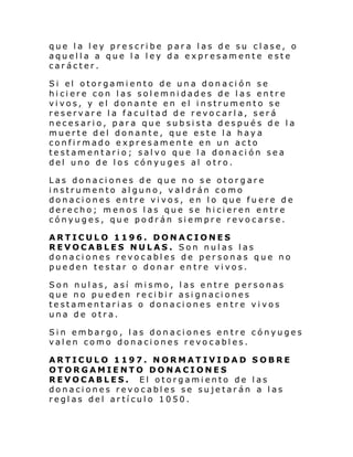 que la ley prescribe para las de su clase, o
aquella a que la ley da expresamente este
carácter.
Si el otorgami ento de un a don aci ón se
hiciere con las solemnidades de las entre
vivos, y el donante en el instrumento se
reservare la facultad de revocarla, será
necesario, para que subsista después de la
muerte del donante, que este la haya
confirmado expresamente en un acto
testamentario; salvo que la donación sea
del uno de los cónyuges al otro.
Las donaciones de que no se otorgare
instrumento alguno, valdrán como
donaciones entre vivos, en lo que fuere de
derecho; menos las que se hicieren entre
cónyuges, que podrán siempre revocarse.
ARTICULO 1196. DONACIONES
REVOCABLES NULAS. Son nulas las
donaciones revocables de personas que no
pueden testar o donar entre vivos.
Son nulas, así mismo, las entre personas
que no pueden recibir asignaciones
testamentarias o donaciones entre vivos
una de otra.
Sin embargo, las donaciones entre cónyuges
valen como donaciones revocables.
ARTICULO 1197. NORMATIVIDAD SOBRE
OTORGAMIENTO DONACIONES
REVOCABLES. El otorgamiento de las
donaciones revocables se sujetarán a las
reglas del artículo 1050.

 