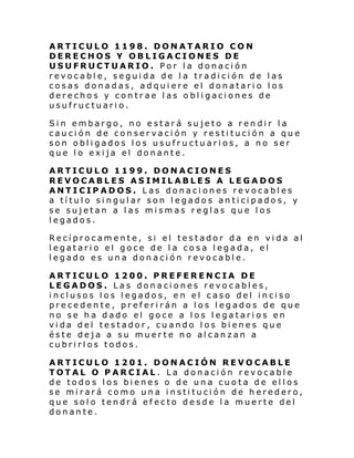 ARTICULO 1198. DONATARIO CON
DERECHOS Y OBLIGACIONES DE
USUFRUCTUARIO. Por la donación
revocable, seguida de la tradición de las
cosas donadas, adquiere el donatario los
derechos y contrae las obligaciones de
usufructuario.
Sin embargo, no estará sujeto a rendir la
caución de conservación y restitución a que
son obligados los usufructuarios, a no ser
que lo exija el donante.
ARTICULO 1199. DONACIONES
REVOCABLES ASIMILABLES A LEGADOS
ANTICIPADOS. Las donaciones revocables
a título singular son legados anticipados, y
se sujetan a las mismas reglas que los
legados.
Recíprocamente, si el testador da en vida al
legatario el goce de la cosa legada, el
legado es una donación revocable.
ARTICULO 1200. PREFERENCIA DE
LEGADOS. Las donaciones revocables,
inclusos los legados, en el caso del inciso
precedente, preferirán a los legados de que
no se ha dado el goce a los legatarios en
vida del testador, cuando los bienes que
éste deja a su muerte no alcanzan a
cubrirlos todos.
ARTICULO 1201. DONACIÓN REVOCABLE
TOTAL O PARCIAL . La donación revocable
de todos los bienes o de una cuota de ellos
se mirará como una institución de heredero,
que solo tendrá efecto desde la muerte del
donante.

 