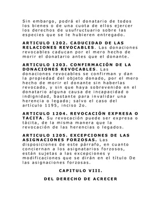 Sin embargo, podrá el donatario de todos
los bienes o de una cuota de ellos ejercer
los derechos de usufructuario sobre las
especies que se le hubieren entregado.
ARTICULO 1202. CADUCIDAD DE LAS
RELACIONES REVOCABLES. Las donaciones
revocables caducan por el mero hecho de
mori r el donatari o antes que el donante .
ARTICULO 1203. CONFIRMACIÓN DE LA
DONACIONES REVOCABLES. Las
donaciones revocables se confirman y dan
la propiedad del objeto donado, por el mero
hecho de morir el donante sin haberlas
revocado, y sin que haya sobrevenido en el
donatario alguna causa de incapacidad o
i ndi gni dad, bastan te para i n val i dar una
herencia o legado; salvo el caso del
artículo 1195, inciso 2o.
ARTICULO 1204. REVOCACIÓN EXPRESA O
TACITA. Su revocación puede ser expresa o
tácita, de la misma manera que la
revocación de las herencias o legados.
ARTICULO 1205. EXCEPCIONES DE LAS
ASIGNACIONES FORZOSAS. Las
disposiciones de este párrafo, en cuanto
conciernan a los asignatarios forzosos,
están sujetas a las excepciones y
modificaciones que se dirán en el título De
las asignaciones forzosas.
CAPITULO VIII.
DEL DERECHO DE ACRECER

 