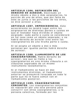 ARTICULO 1206. DEFINICIÓN DEL
DERECHO DE ACRECER. Destinado un
mismo objeto a dos o más asignatarios, la
porción de uno de ellos, que por falta de
este se junta a las porciones de los otros,
se dice acrecer a ellas.
ARTICULO 1207. IMPROCEDENCIA . Este
acrecimiento no tendrá lugar entre los
asignatarios de distintas partes o cuotas en
que el testador haya dividido el objeto
asignado: cada parte o cuota se considerará
en tal caso como un objeto separado; y no
habrá derecho de acrecer sino entre los
coasignatarios de una misma parte o cuota.
Si se asigna un objeto a dos o más
personas por iguales partes habrá derecho
de acrecer.
ARTICULO 1208. LLAMAMIENTO DE LOS
COASIGNATARIOS. Habrá derecho de
acrecer, sea que se llame a los
coasignatarios en una misma cláusula o en
cláusulas separadas de un mismo
instrumento testamentario.
Si el ll amami ento se h ace en dos
instrumentos distintos, el llamamiento
anterior se presumirá revocado en toda la
parte que no le fuere común con el
llamamiento posterior.
ARTICULO 1209. COASIGNATARIOS
CONJUNTOS . Los coasignatarios conjuntos
se reputarán por una sola persona para
concurrir con otros coasignatarios; y la
persona colectiva, formada por los

 