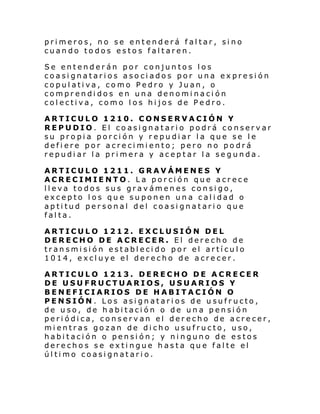 primeros, no se entenderá faltar, sino
cuando todos estos faltaren.
Se entenderán por conjuntos los
coasignatarios asociados por una expresión
copulativa, como Pedro y Juan, o
comprendidos en una denominación
colectiva, como los hijos de Pedro.
ARTICULO 1210. CONSERVACIÓN Y
REPUDIO. El coasignatario podrá conservar
su propia porción y repudiar la que se le
defiere por acrecimiento; pero no podrá
repudiar la primera y aceptar la segunda.
ARTICULO 1211. GRAVÁMENES Y
ACRECIMIENTO. La porción que acrece
lleva todos sus gravámenes consigo,
excepto los que suponen una calidad o
aptitud personal del coasignatario que
falta.
ARTICULO 1212. EXCLUSIÓN DEL
DERECHO DE ACRECER. El derecho de
transmisión establecido por el artículo
1014, excluye el derecho de acrecer.
ARTICULO 1213. DERECHO DE ACRECER
DE USUFRUCTUARIOS, USUARIOS Y
BENEFICIARIOS DE HABITACIÓN O
PENSIÓN. Los asignatarios de usufructo,
de uso, de habitación o de una pensión
periódica, conservan el derecho de acrecer,
mientras gozan de dicho usufructo, uso,
habitación o pensión; y ninguno de estos
derechos se extingue hasta que falte el
último coasignatario.

 