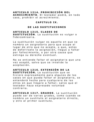 ARTICULO 1214. PROHIBICIÓN DEL
ACRECIMIENTO. El testador podrá, en todo
caso, prohibir el acrecimiento.
CAPITULO IX.
DE LAS SUSTITUCIONES
ARTICULO 1215. CLASES DE
SUSTITUCIÓN. La sustitución es vulgar o
fideicomisaria.
La sustitución vul gar es aquella en que se
nombra un asignatario para que ocupe el
lugar de otro que no acepte, o que, antes
de deferírsele la asignación, llegue a faltar
por fal l eci mi ento, o por o tra causa que
extinga su derecho eventual.
No se entiende faltar el asignatar io que una
vez aceptó, salvo que se invalide la
aceptación.
ARTICULO 1216. EXTENSIÓN DE LA
SUSTITUCIÓN. La sustitución que se
hiciere expresamente para algunos de los
casos en que pueda faltar el asignatario, se
entenderá hecha para cualquiera de los
otros en que llegare a faltar; salvo que el
testador haya expresado voluntad
contraria.
ARTICULO 1217. GRADOS . La sustitución
puede ser de varios grados, como cuando se
nombra un sustituto al asignatario directo,
y otro al primer sustituto.

 