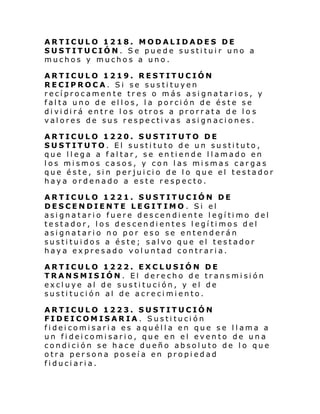 ARTICULO 1218. MODALIDADES DE
SUSTITUCIÓN. Se puede sustituir uno a
muchos y muchos a uno.
ARTICULO 1219. RESTITUCIÓN
RECIPROCA. Si se sustituyen
recíprocamente tres o más asignatarios, y
falta uno de ellos, la porción de éste se
di vi di rá entr e l os otros a prorr ata de l o s
valores de sus respectivas asignaciones.
ARTICULO 1220. SUSTITUTO DE
SUSTITUTO. El sustituto de un sustituto,
que llega a faltar, se entiende llamado en
los mismos casos, y con las mismas cargas
que éste, sin perjuicio de lo que el testador
haya ordenado a este respecto.
ARTICULO 1221. SUSTITUCIÓN DE
DESCENDIENTE LEGITIMO . Si el
asignatario fuere descendiente legítimo del
testador, los descendientes legítimos del
asignatario no por eso se entenderán
sustituidos a éste; salvo que el testador
haya expresado voluntad contraria.
ARTICULO 1222. EXCLUSIÓN DE
TRANSMISIÓN. El derecho de transmisión
excluye al de sustitución, y el de
sustitución al de acrecimiento.
ARTICULO 1223. SUSTITUCIÓN
FIDEICOMISARIA. Sustitución
fideicomisaria es aquélla en que se llama a
un fideicomisario, que en el evento de una
condición se hace dueño absoluto de lo que
otra persona poseía en propiedad
fiduciaria.

 