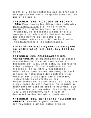 cuantía; y de la sentencia que se pronuncie
en segunda instancia no queda otro recurso
que el de queja.
ARTICULO 134. FIJACION DE FECHA Y
HORA Practicadas las diligencias indicadas
en el artículo 130 y si no se hiciere
oposición, o si haciéndose se declara
infundada, se procederá a señalar día y
hora para la celebración del matrimonio,
que será dentro de los ocho días
siguientes; esta resolución se hará saber
inmediatamente a los interesados.
NOTA: El texto subrayado fue derogado
por el literal a), art. 626, Ley 1564 de
2012.
ARTICULO 135. CELEBRACION DEL
MATRIMONIO. El matrimonio se celebrará
presentándose los contrayentes en el
despacho del juez, ante este, su secretario
y dos testigos. El juez explorará de los
esposos si de su libre y espontánea
voluntad se unen en matrimonio; les hará
conocer la naturaleza del contrato y los
deberes recíprocos que van a contraer,
instruyéndolos al efecto en las
disposiciones de los artículos 152, 153, 176
y siguientes de este Código. En seguida se
extenderá un acta de todo lo ocurrido, que
firmarán los contrayentes, los testigos, el
juez y su secretario, con lo cual se
declarará perfeccionado el matrimonio.
ARTICULO 136. INMINENTE PELIGRO DE
MUERTE. Cuando alguno de los
contrayentes o ambos estuvieren en

 