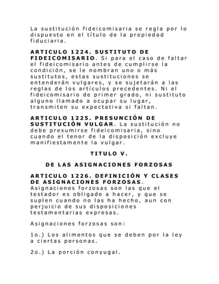 La sustitución fideicomisaria se regla por lo
dispuesto en el título de la propiedad
fiduciaria.
ARTICULO 1224. SUSTITUTO DE
FIDEICOMISARIO. Si para el caso de faltar
el fi dei comi sari o antes de cumpl i rse l a
condición, se le nombran uno o más
sustitutos, estas sustituciones se
entenderán vulgares, y se sujetarán a las
reglas de los artículos precedentes. Ni el
fideicomisario de primer grado, ni sustituto
alguno llamado a ocupar su lugar,
transmiten su expectativa si faltan.
ARTICULO 1225. PRESUNCIÓN DE
SUSTITUCIÓN VULGAR. La sustitución no
debe presumirse fideicomisaria, sino
cuando el tenor de la disposición excluye
manifiestamente la vulgar.
TITULO V.
DE LAS ASIGNACIONES FORZOSAS
ARTICULO 1226. DEFINICIÓN Y CLASES
DE ASIGNACIONES FORZOSAS.
Asignaciones forzosas son las que el
testador es obligado a hacer, y que se
suplen cuando no las ha hecho, aun con
perjuicio de sus disposiciones
testamentarias expresas.
Asignaciones forzosas son:
1o.) Los alimentos que se deben por la ley
a ciertas personas.
2o.) La porción conyugal.

 