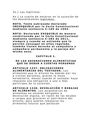 3o.) Las legítimas.
4o.) La cuarta de mejoras en la sucesión de
los descendientes legítimos.
NOTA. Texto subrayado declarado
INEXEQUIBLE por la Corte Constitucional
mediante sentencia C-105 de 1994.
NOTA: Declarado EXEQUIBLE de manera
condicionada por la Corte Constitucional
mediante sentencia C-283 de 2011,
siempre y cuando se entienda que la
porción conyuga l en ellos regulada,
también tienen derecho el compañero o
compañera permanente y la pareja del
mismo sexo.
CAPITULO I.
DE LAS ASIGNACIONES ALIMENTICIAS
QUE SE DEBEN A CIERTAS PERSONAS
ARTICULO 1227. OBLIGACIONES
ALIMENTARIAS DEL TESTADOR. Los
alimentos que el difunto ha debido por ley
a ciertas personas, gravan la masa
hereditaria, menos cuando el testador haya
impuesto esa obligación a uno o más
partícipes de la sucesión.
ARTICULO 1228. DEVOLUCIÓN Y REBAJAS
DE ALIMENTOS. Los asignatarios de
alimentos no estarán obligados a
devolución alguna, en razón de las deudas
o cargas que gravaren el patrimonio del
difunto; pero podrán rebajarse los
alimentos futuros que parezcan

 