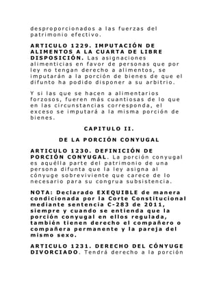 desproporcionados a las fuerzas del
patrimonio efectivo.
ARTICULO 1229. IMPUTACIÓN DE
ALIMENTOS A LA CUARTA DE LIBRE
DISPOSICIÓN. Las asignaciones
alimenticias en favor de personas que por
ley no tengan derecho a alimentos, se
imputarán a la porción de bienes de que el
difunto ha podido disponer a su arbitrio.
Y si las que se hacen
forzosos, fueren más
en las circunstancias
exceso se imputará a
bienes.

a alimentar ios
cuantiosas de lo que
corresponda, el
la misma porción de

CAPITULO II.
DE LA PORCIÓN CONYUGAL
ARTICULO 1230. DEFINICIÓN DE
PORCIÓN CONYUGAL. La porción conyugal
es aquélla parte del patrimonio de una
persona difunta que la ley asigna al
cónyuge sobreviviente que carece de lo
necesario para su congrua subsistencia.
NOTA: Declarado EXEQUIBLE de manera
condicionada por la Corte Constitucional
mediante sentencia C-283 de 2011,
siempre y cuando se entienda que la
porción conyugal en ellos regulada,
también tienen derecho el compañero o
compañera permanente y la pareja del
mismo sexo.
ARTICULO 1231. DERECHO DEL CÓNYUGE
DIVORCIADO. Tendrá derecho a la porción

 