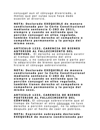 conyugal aun el cónyuge divorciado, a
menos que por culpa suya haya dado
ocasión al divorcio.
NOTA: Declarado EXEQUIBLE de manera
condicionada por la Corte Constitucional
mediante sentencia C-283 de 2011,
siempre y cuando se entienda que la
porción conyugal en ellos regulada,
también tienen derecho el compañero o
compañera permanente y la pareja del
mismo sexo.
ARTICULO 1232. CARENCIA DE BIENES
ANTERIOR AL FALLECIMIENTO DEL
CÓNYUGE. El derecho se entenderá existir
al ti empo del fall eci mi ento del otro
cónyuge, y no caducará en todo o parte por
la adquisición de bienes que posteriormente
hiciere el cónyuge sobreviviente.
NOTA: Declarado EXEQUIBLE de manera
condicionada por la Corte Constitucional
mediante sentencia C-283 de 2011,
siempre y cuando se entienda que la
porción conyugal en ellos regulada,
también tienen derecho el compañero o
compañera permanente y la pareja del
mismo sexo.
ARTICULO 1233. CARENCIA DE BIENES
POSTERIOR AL FALLECIMIENTO DEL
CÓNYUGE. El cónyuge sobreviviente que al
tiempo de fallecer el otro cónyuge no tuvo
derecho a porción conyugal, no lo adquirirá
después por el hecho de caer en pobreza.
NOTA: Expresión subrayada declarada
EXEQUIBLE de manera condicionada por

 