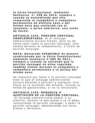 la Corte Constitucional mediante
Sentencia C- 238 de 2012, siempre y
cuando se entendienda que ella
comprende al compañero o compañera
permanente de distinto sexo o del
mismo sexo que conformó con el
causante, a quien sobrevive, una unión
de hecho.
ARTICULO 1234. PORCIÓN CONYUGAL
COMPLEMENTARIA. Si el cónyuge
sobreviviente tuviere bienes, pero no de
tanto valor como la porción conyugal, sólo
tendrá derecho al complemento, a título de
porción conyugal.
NOTA: Declarado EXEQUIBLE de manera
condicionada por la Corte Constitucional
mediante sentencia C-283 de 2011,
siempre y cuando se entienda que la
porción conyugal en ellos regulada,
también tienen derecho el compañero o
compañera permanente y la pareja del
mismo sexo.
Se imputará por tanto a la porción conyugal
todo lo que el cónyuge sobreviviente
tuviere derecho a percibir a cualquier otro
tí tul o en l a suce si ón del di funto, i ncl usa su
mitad de gananciales, si no la renunciare.
ARTICULO 1235. RENUNCIA O
ACEPTACIÓN DE LA PORCIÓN CONYUGAL .
El cónyuge sobreviviente podrá, a su
arbitrio, retener lo que posea o se le deba,
renunciando la porción conyugal, o pedi r la
porción conyugal, abandonando sus otros
bienes y derechos.

 