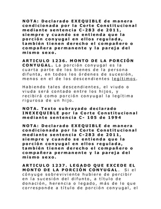 NOTA: Declarado EXEQUIBLE de manera
condicionada por la Corte Constitucional
mediante sentencia C-283 de 2011,
siempre y cuando se entienda que la
porción conyugal en ellos regulada,
también tienen derecho el compañero o
compañera permanente y la pareja del
mismo sexo.
ARTICULO 1236. MONTO DE LA PORCIÓN
CONYUGAL. La porción conyugal es la
cuarta parte de los bienes de la persona
difunta, en todos los órdenes de sucesión,
menos en el de los descendientes legítimos.
Habiendo tales descendientes, el viudo o
viuda será contado entre los hijos, y
recibirá como porción conyugal la legítima
rigurosa de un hijo.
NOTA. Texto subrayado declarado
INEXEQUIBLE por la Corte Constitucional
mediante sentencia C- 105 de 1994
NOTA: Declarado EXEQUIBLE de manera
condicionada por la Corte Constitucional
mediante sentencia C-283 de 2011,
siempre y cuando se entienda que la
porción conyugal en ellos regulada,
también tienen derecho el compañero o
compañera permanente y la pareja del
mismo sexo.
ARTICULO 1237. LEGADO QUE EXCEDE EL
MONTO DE LA PORCIÓN CONYUGAL . Si el
cónyuge sobreviviente hubiere de percibir
en la sucesión del difunto, a título de
donación, herencia o legado, más de lo que
corresponde a título de porció n conyugal, el

 