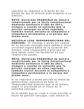 sobrante se imputará a la parte de los
bienes de que el difunto pudo disponer a su
arbitrio.
NOTA: Declarado EXEQUIBLE de manera
condicionada por la Corte Constitucional
mediante sentencia C-283 de 2011,
siempre y cuando se entienda que la
porción conyugal en ellos regulada,
también tienen derecho el compañero o
compañera permanente y la pareja del
mismo sexo.
ARTICULO 1238. RESPONSABILIDAD DEL
CÓNYUGE. El cónyuge a quien por cuenta
de su porción conyugal haya cabido a título
universal alguna parte en la sucesión del
difunto, será responsable a prorrata de
esta parte, como los herederos en sus
respectivas cuotas.
NOTA: Declarado EXEQUIBLE de manera
condicionada por la Corte Constitucional
mediante sentencia C-283 de 2011,
siempre y cuando se entienda que la
porción conyugal en ellos regulada,
también tienen derecho el compañero o
compañera permanente y la pareja del
mismo sexo.
Si se imputare a dicha porción la mitad de
gananciales, subsistirá en ésta la
responsabilidad especial que le es propia,
según lo prevenido en el título de la
sociedad conyugal.
En lo demás que el viudo o viuda perciba, a
título de porción conyugal, solo tendrá la

 