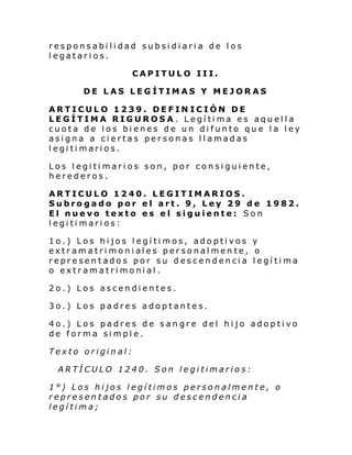 responsabilidad subsidiaria de los
legatarios.
CAPITULO III.
DE LAS LEGÍTIMAS Y MEJORAS
ARTICULO 1239. DEFIN ICIÓN DE
LEGÍTIMA RIGUROSA. Legítima es aquella
cuota de los bienes de un difunto que la ley
asigna a ciertas personas llamadas
legitimarios.
Los legitimarios son, por consiguiente,
herederos.
ARTICULO 1240. LEGITIMARIOS.
Subrogado por el art. 9, Ley 29 de 1982.
El nuevo texto es el siguiente: Son
legitimarios:
1o.) Los hijos legítimos, adoptivos y
extr am a tri moni al es per sonal men te , o
representados por su descendencia legítima
o extramatrimonial.
2o.) Los ascendientes.
3o.) Los padres adoptantes.
4o.) Los padres de sangre del hijo adoptivo
de forma simple.
Texto original:
ARTÍCULO 1240. Son legitimarios:
1°) Los hijos legítimos personalmente, o
representados por su descendencia
legítima;

 