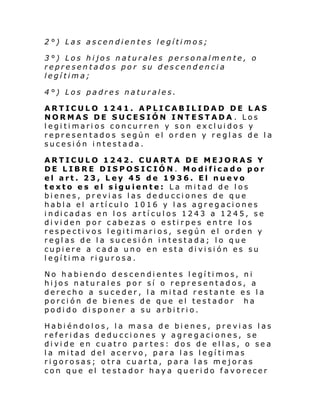 2°) Las ascendientes legítimos;
3°) Los hijos naturales personalmente, o
representados por su descendencia
legítima;
4°) Los padres naturales.
ARTICULO 1241. APLICABILIDAD DE LAS
NORMAS DE SUCESIÓN INTESTADA . Los
legitimarios concurren y son excluidos y
representados según el orden y reglas de la
sucesión intestada.
ARTICULO 1242. CUARTA DE MEJORAS Y
DE LIBRE DISPOSICIÓN. Modificado por
el art. 23, Ley 45 de 1936. El nuevo
texto es el siguiente: La mitad de los
bienes, previas las deducciones de que
habla el artículo 1016 y las agregaciones
i ndi cadas en l os ar tí cul os 1243 a 12 45, se
dividen por cabezas o estirpes entre los
respectivos legitimarios, según el orden y
reglas de la sucesión intestada; lo que
cupiere a cada uno en esta división es su
legítima rigurosa.
No habiendo descendientes legítimos, ni
hijos naturales por sí o representados, a
derecho a suceder, la mitad restante es la
porción de bienes de que el testador ha
podido disponer a su arbitrio.
Habiéndolos, la masa de bienes, previas las
referidas deducciones y agregaciones, se
divide en cuatro partes: dos de ellas, o sea
la mitad del acervo, para las legítimas
rigorosas; otra cuarta, para las mejoras
con que el testador haya querido favorecer

 