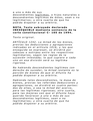 a uno o más de sus
descendientes legítimos, o hijos naturales o
descendientes legítimos de éstos, sean o n o
legitimarios; y otra cuarta de que ha
podido disponer a su arbitrio.
NOTA. Texto subrayado declarado
INEXEQUIBLE mediante sentencia de la
corte constitucional C- 105 de 1994.
Texto original.
ARTÍCULO 1242. La mitad de los bienes,
previas las deducciones y agregaciones
indicadas en el artículo 1016, y las que
enseguida se expresan, se dividirá por
cabezas o estirpes entre los respectivos
legitimarios, según las reglas de la
sucesión intestada; lo que cupiere a cada
uno en esa división será su legítima
rigorosa.
No habiendo descendientes legítimos con
derecho de suceder, la mitad restante es la
porción de bienes de que el difunto ha
podido disponer a su arbitrio.
Habiendo tales descendientes, la masa de
bienes, previas las referidas deducciones y
agregaciones, se dividirá en cuatro partes:
dos de ellas, o sea la mitad del acervo,
para las legítimas rigorosas; otra cuarta,
para las mejoras con que el difunto haya
querido favorecer a uno o más de sus
descendientes legítimos, sean o no
legitimarios; y otra cuart a de que ha
podido disponer a su arbitrio.

 