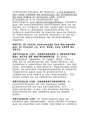 i nmi nente pel i gro de muerte, y no hubi ere
por este tiempo de practicar las diligencias
de que habla el artículo 130, podrá
procederse a la celebración del
matrimonio sin tales formalidades, siempre
que los contrayentes justifiquen que no se
hallan en ninguno de los casos del artículo
140. Pero si pasados cuarenta días no
hubiere acontecido la muerte que se temía,
el matrimonio no surtirá efectos, si no se
revalida observándose las formalidades
legales.
NOTA: El texto subrayado fue derogado
por el literal a), art. 626, Ley 1564 de
2012.
ARTICULO 137. CONTENIDO Y REGISTRO
DEL ACTA DE MATRIMONIO. El acta
contendrá, además, el lugar, días, mes y
año de la celebración del matrimonio, los
nombres y apellidos de los casados, los del
juez, testigos y secretario. Registrada esta
acta, se enviará inmediatamente al notario
respectivo para que la protocolice y
compulse una copia a los interesados. Por
estos actos no se cobrarán derechos.
ARTICULO 138. CONSENTIMIENTO. El
consentimiento de los esposos debe
pronunciarse en voz perceptible, sin
equivocación, y por las mismas partes, o
manifestarse por señales que no dejen
duda.
ARTICULO 139 . El matrimonio que se
celebre por apoderado, será válido siempre
que se exprese con toda claridad el nombre

 