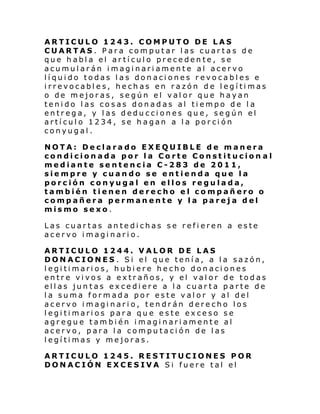 ARTICULO 1243. COMPUTO DE LAS
CUARTAS. Para computar las cuartas de
que habla el artículo precedente, se
acumularán imaginariamente al acervo
líquido todas las donaciones revocables e
irrevocables, hechas en razón de legítimas
o de mejoras, según el valor que hayan
tenido las cosas donadas al tiempo de la
entrega, y las deducciones que, según el
artículo 1234, se hagan a la porción
conyugal.
NOTA: Declarado EXEQUIBLE de manera
condicionada por la Corte Constitucion al
mediante sentencia C-283 de 2011,
siempre y cuando se entienda que la
porción conyugal en ellos regulada,
también tienen derecho el compañero o
compañera permanente y la pareja del
mismo sexo.
Las cuartas antedichas se refieren a este
acervo imaginario.
ARTICULO 1244. VALOR DE LAS
DONACIONES . Si el que tenía, a la sazón,
legitimarios, hubiere hecho donaciones
entre vivos a extraños, y el valor de todas
ellas juntas excediere a la cuarta parte de
la suma formada por este valor y al del
acervo imaginario, tendrán derecho los
legitimarios para que este exceso se
agregue también imaginariamente al
acervo, para la computación de las
legítimas y mejoras.
ARTICULO 1245. RESTITUCIONES POR
DONACIÓN EXCESIVA Si fuere tal el

 