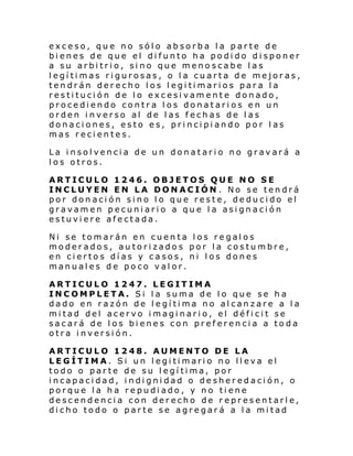 exceso, que no sólo absorba la parte de
bienes de que el difunto ha podido disponer
a su arbitrio, sino que menoscabe las
legítimas rigurosas, o la cuarta de mejoras,
tendrán derecho los legitimarios para la
restitución de lo excesivamente donado,
procediendo contra los donatarios en un
orden inverso al de las fechas de las
donaciones, esto es, principiando por las
mas recientes.
La insolvencia de un donatario no gravará a
los otros.
ARTICULO 1246. OBJETOS QUE NO SE
INCLUYEN EN LA DONACIÓN . No se tendrá
por donación sino lo que reste, deducido el
gravamen pecuniario a que la asignación
estuviere afectada.
Ni se tomarán en cuenta los regalos
moderados, autorizados por la costumbre,
en ciertos días y casos, ni los dones
manuales de poco valor.
ARTICULO 1247. LEGITIMA
INCOMPLETA. Si la suma de lo que se ha
dado en razón de legítima no alcanzare a la
mitad del acervo imaginario, el déficit se
sacará de los bienes con preferencia a toda
otra inversión.
ARTICULO 1248. AUMENTO DE LA
LEGÍTIMA. Si un legitimario no lleva el
todo o parte de su legítima, por
incapacidad, indignidad o desheredación, o
porque la ha repudiado, y no tiene
descendencia con derecho de representarle,
dicho todo o parte se agregará a la mitad

 