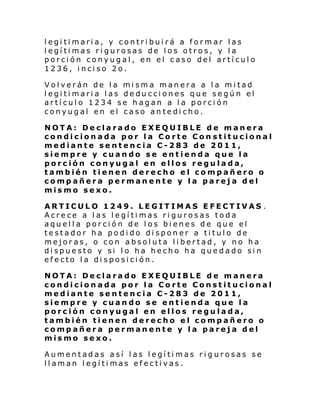 legitimaria, y contribuirá a formar las
legítimas rigurosas de los otros, y la
porción conyugal, en el caso del artículo
1236, inciso 2o.
Volverán de la misma manera a la mitad
legitimaria las deducciones que según el
artículo 1234 se hagan a la porción
conyugal en el caso antedicho.
NOTA: Declarado EXEQUIBLE de manera
condicionada por la Corte Con stitucional
mediante sentencia C-283 de 2011,
siempre y cuando se entienda que la
porción conyugal en ellos regulada,
también tienen derecho el compañero o
compañera permanente y la pareja del
mismo sexo.
ARTICULO 1249. LEGITIMAS EFECTIVAS .
Acrece a las legítimas rigurosas toda
aquella porción de los bienes de que el
testador ha podido disponer a titulo de
mejoras, o con absoluta libertad, y no ha
dispuesto y si lo ha hecho ha quedado sin
efecto la disposición.
NOTA: Declarado EXEQUIBLE de manera
condicionada por la Corte Constitucional
mediante sentencia C-283 de 2011,
siempre y cuando se entienda que la
porción conyugal en ellos regulada,
también tienen derecho el compañero o
compañera permanente y la pareja del
mismo sexo.
Aumentadas así las legítimas rigurosas se
llaman legítimas efectivas.

 