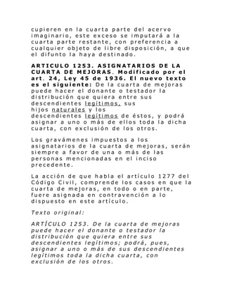 cupieren en la cuarta parte del acervo
imaginario, este exceso se imputará a la
cuarta parte restante, con preferencia a
cualquier objeto de libre disposición, a que
el difunto la haya destinado.
ARTICULO 1253. ASIGNATARIOS DE LA
CUARTA DE MEJORAS . Modificado por el
art. 24, Ley 45 de 1936. El nuevo texto
es el siguiente: De la cuarta de mejoras
puede hacer el donante o testador la
distribución que quiera entre sus
descendientes legítimos, sus
hijos naturales y los
descendientes legítimos de éstos, y podrá
asignar a uno o más de ellos toda la dicha
cuarta, con exclusión de los otros.
Los gravámenes impuestos a los
asignatarios de la cuarta de mejoras, serán
siempre a favor de una o más de las
personas mencionadas en el inciso
precedente.
La acción de que habla el artículo 1277 de l
Código Civil, comprende los casos en que la
cuarta de mejoras, en todo o en parte,
fuere asignada en contravención a lo
dispuesto en este artículo.
Texto original:
ARTÍCULO 1253. De la cuarta de mejoras
puede hacer el donante o testador la
distribución que quiera entre sus
descendientes legítimos; podrá, pues,
asignar a uno o más de sus descendientes
legítimos toda la dicha cuarta, con
exclusión de los otros.

 
