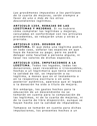 Las gravámenes impuestos a los partícipes
de la cuarta de mejoras, serán siempre a
favor de uno o más de los otros
descendientes legítimos.
ARTICULO 1254. REBAJAS DE LAS
LEGÍTIMAS Y MEJORAS . Si no hubiere
cómo completar las legítimas y mejoras,
calculadas en conformidad con los artículos
precedentes, se rebajarán unas y otras a
prorrata.
ARTICULO 1255. DEUDOR DE
LEGÍTIMA. El que deba una legítima podrá,
en todo caso, señalar las especies en que
haya de hacerse su pago; pero no podrá
delegar esta facultad a persona alguna, ni
tasar los valores de dichas especies.
ARTICULO 1256. IMPUTACIONES A LA
LEGÍTIMA. Todos los legados, todas las
donaciones, sean revocables o irrevocables,
hechas a un legitimario que tenía entonces
la calidad de tal, se imputarán a su
legítima, a menos que en el testamento o
en la respectiva escritura o en acto
posterior auténtico, aparezca que el legado
o la donación ha sido a título de mejora.
Sin embargo, los gastos hechos para la
educación de un descendiente no se
tomarán en cuenta para la computación de
las legítimas, ni de la cuarta de mejoras, ni
de la cuarta de libre disposición, aunque se
hayan hecho con la calidad de imputables.
Tampoco se tomarán en cuenta para dichas
imputaciones, los presentes hechos a un

 