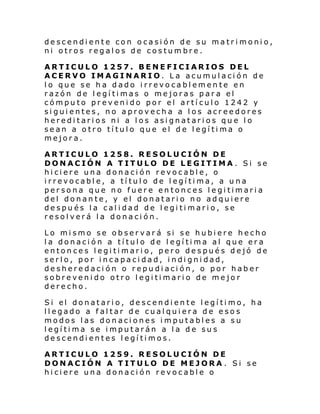 descendiente con ocasión de su matrimonio,
ni otros regalos de costumbre.
ARTICULO 1257. BENEFICIARIOS DEL
ACERVO IMAGINARIO. La acumulación de
lo que se ha dado irrevocablemente en
razón de legítimas o mejoras para el
cómputo prevenido por el artículo 1242 y
siguientes, no aprovecha a los acreedores
hereditarios ni a los asignatarios que lo
sean a otro título que el de legítima o
mejora.
ARTICULO 1258. RESOLUCIÓN DE
DONACIÓN A TITULO DE LEGITIMA . Si se
hiciere una donación revocable, o
irrevocable, a título de legítima, a una
persona que no fuere entonces legitimaria
del donante, y el donatario no adquiere
después la calidad de legitimario, se
resolverá la donación.
Lo mismo se observará si se hubiere hecho
la donación a título de legítima al que era
entonces legitimario, pero después dejó de
serlo, por incapacidad, indignidad,
desheredación o repudiación, o por haber
sobrevenido otro legitimario de mejor
derecho.
Si el donatari o, de scendi en te l egí ti mo, ha
llegado a faltar de cualquiera de esos
modos las donaciones imputables a su
legítima se imputarán a la de sus
descendientes legítimos.
ARTICULO 1259. RESOLUCIÓN DE
DONACIÓN A TITULO DE MEJORA . Si se
hiciere una donación revocable o

 