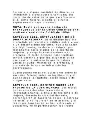 herencia o alguna cantidad de dinero, se
imputarán a dicha cuota o cantidad; sin
perjuicio de valer en lo que excedieren a
ella, como mejora, o como el difunto
expresamente haya ordenado.
NOTA. Texto subrayado declarado
INEXEQUIBLE por la Corte Constitucional
mediante sentencia C-105 de 1994.
ARTICULO 1262. ESTIPULACIÓN DE NO
DONAR O ASIGNAR. Si el difunto hubiere
prometido por escritura pública entre vivos,
a un descendiente legítimo, que a la sazón
era legitimario, no donar ni asignar por
testamento parte alguna de la cuarta de
mejoras, y después contraviniere a su
promesa, el dicho descendiente legítimo
tendrá derecho a que los asignatarios de
esa cuarta le enteren lo que le habría
val i do el cumpli mi ento de l a promesa, a
prorrata de lo que su infracción les
aprovechare.
Cualesquiera otras estipulaciones sobre la
sucesión futura, entre un legitimario y el
que le debe la legítima, serán nulas y de
ningún valor.
ARTICULO 1263. DOMINIO SOBRE LOS
FRUTOS DE LA COSA DONADA . Los frutos
de las cosas donadas revocable o
i rrevocabl emente, a tí tul o de l egí ti ma o de
mejora, durante la vida del donante,
pertenecerán al donatario desde la entrega
de ellas, y no figurarán en el acervo; y si
las cosas donadas no se han entregado al
donatario, no le pertenecerán los frutos

 